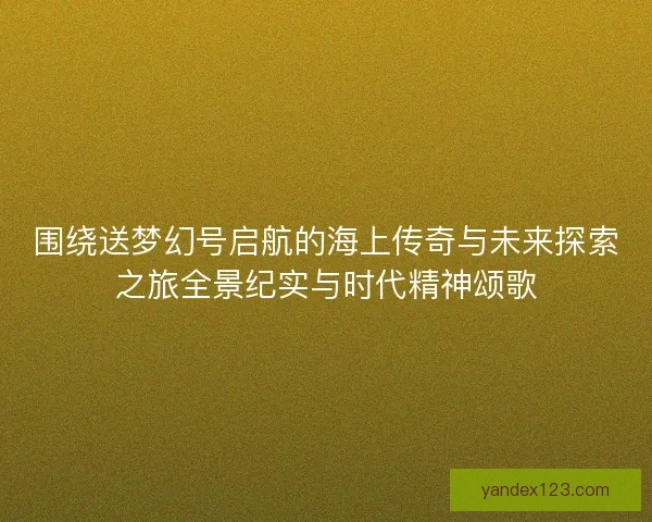 围绕送梦幻号启航的海上传奇与未来探索之旅全景纪实与时代精神颂歌