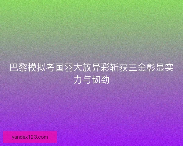 巴黎模拟考国羽大放异彩斩获三金彰显实力与韧劲